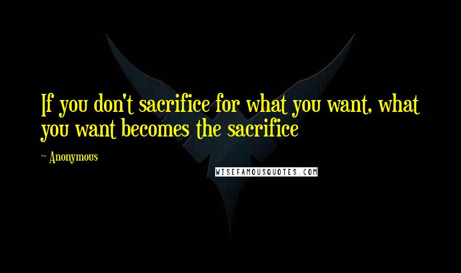 Anonymous Quotes: If you don't sacrifice for what you want, what you want becomes the sacrifice