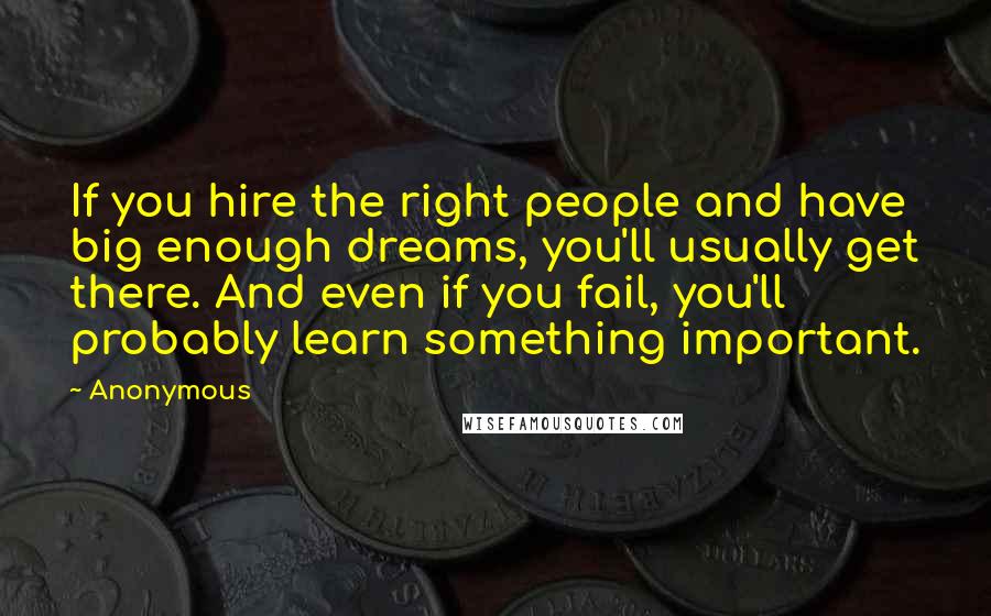 Anonymous Quotes: If you hire the right people and have big enough dreams, you'll usually get there. And even if you fail, you'll probably learn something important.