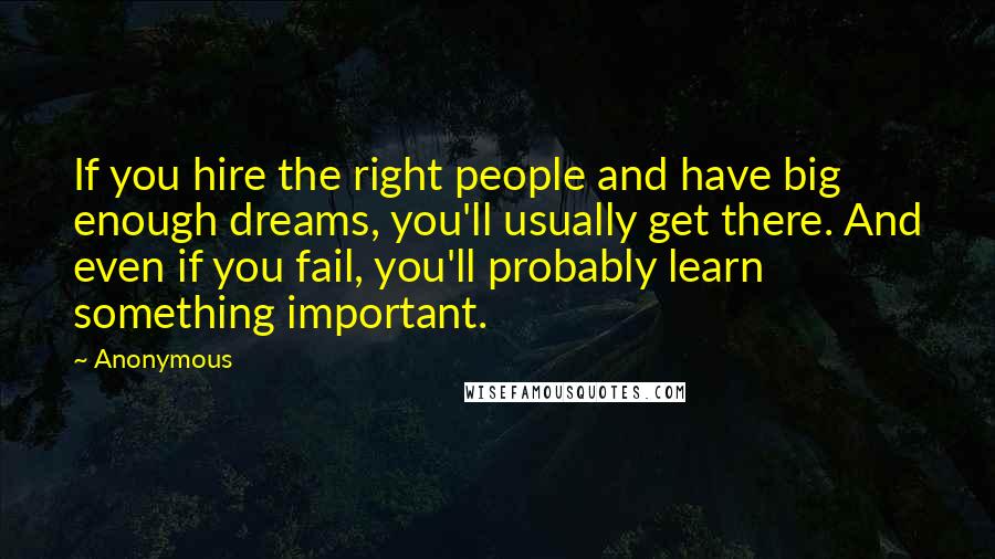 Anonymous Quotes: If you hire the right people and have big enough dreams, you'll usually get there. And even if you fail, you'll probably learn something important.
