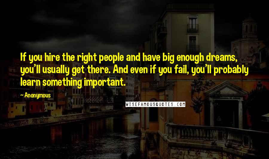 Anonymous Quotes: If you hire the right people and have big enough dreams, you'll usually get there. And even if you fail, you'll probably learn something important.