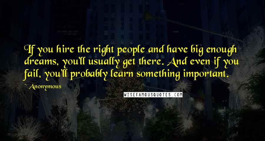 Anonymous Quotes: If you hire the right people and have big enough dreams, you'll usually get there. And even if you fail, you'll probably learn something important.