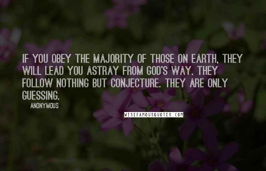 Anonymous Quotes: If you obey the majority of those on earth, they will lead you astray from God's way. They follow nothing but conjecture. They are only guessing.