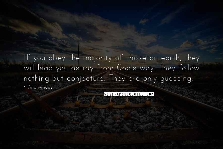 Anonymous Quotes: If you obey the majority of those on earth, they will lead you astray from God's way. They follow nothing but conjecture. They are only guessing.