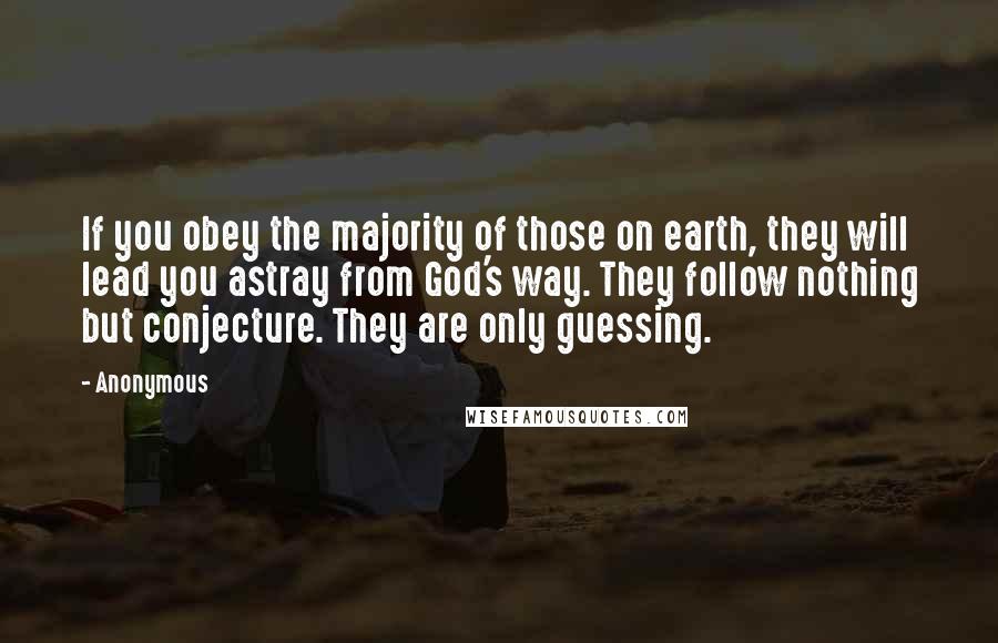 Anonymous Quotes: If you obey the majority of those on earth, they will lead you astray from God's way. They follow nothing but conjecture. They are only guessing.