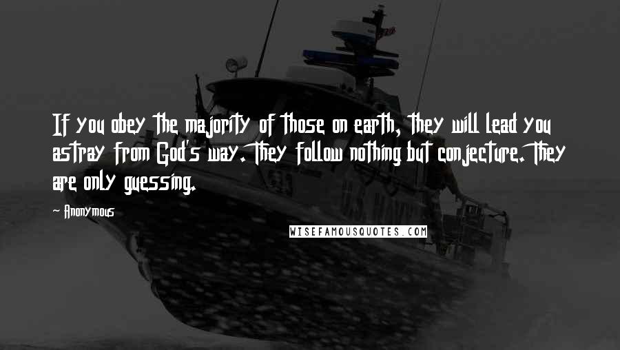 Anonymous Quotes: If you obey the majority of those on earth, they will lead you astray from God's way. They follow nothing but conjecture. They are only guessing.