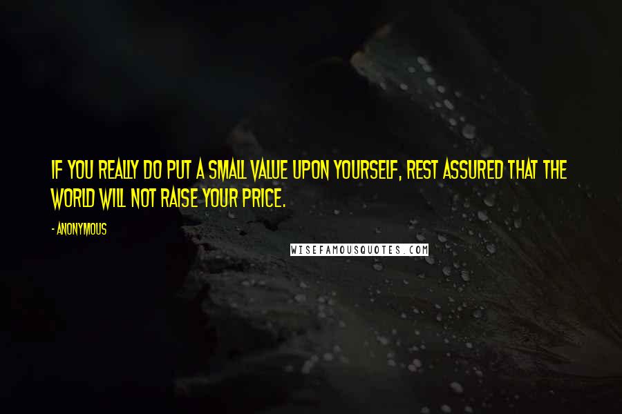 Anonymous Quotes: If you really do put a small value upon yourself, rest assured that the world will not raise your price.