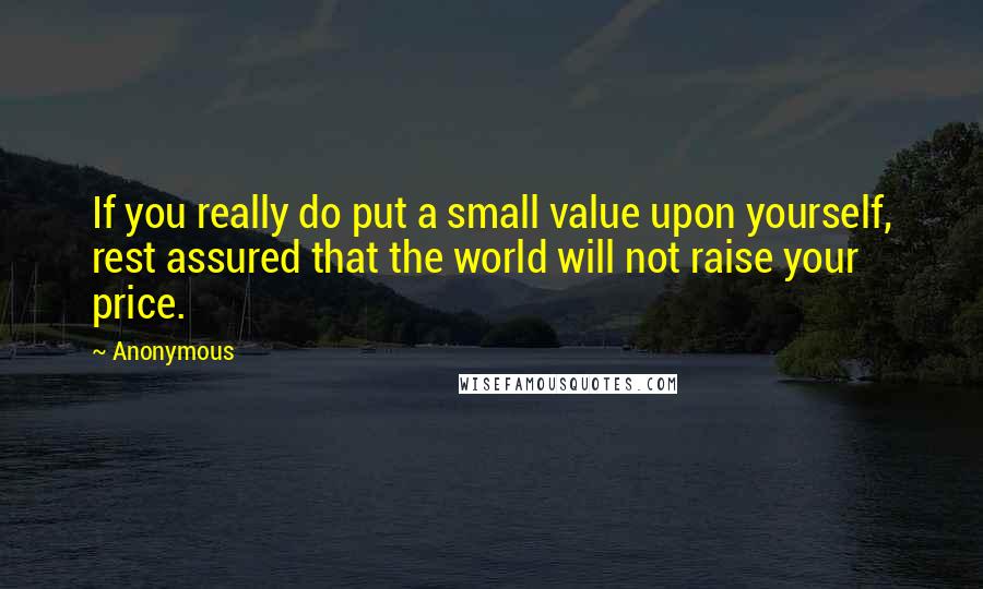 Anonymous Quotes: If you really do put a small value upon yourself, rest assured that the world will not raise your price.