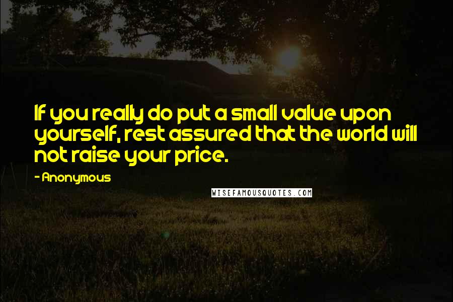 Anonymous Quotes: If you really do put a small value upon yourself, rest assured that the world will not raise your price.