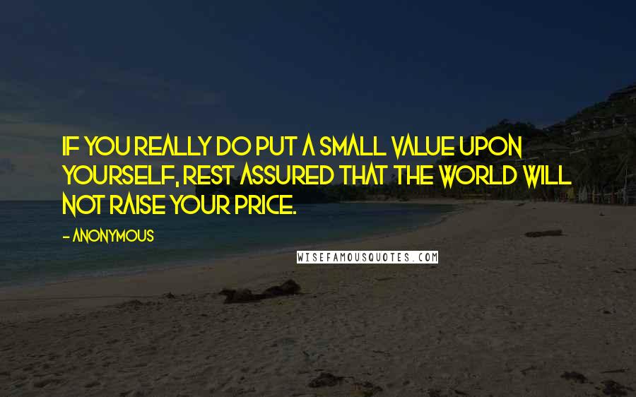 Anonymous Quotes: If you really do put a small value upon yourself, rest assured that the world will not raise your price.