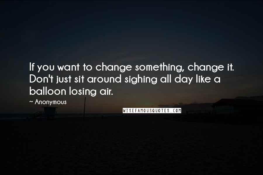 Anonymous Quotes: If you want to change something, change it. Don't just sit around sighing all day like a balloon losing air.