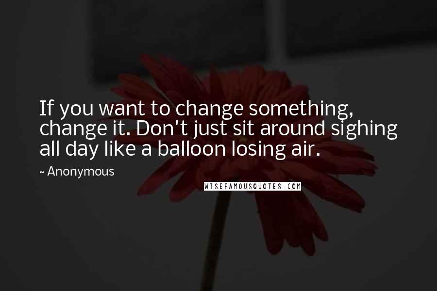 Anonymous Quotes: If you want to change something, change it. Don't just sit around sighing all day like a balloon losing air.