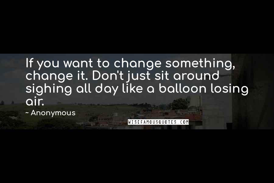 Anonymous Quotes: If you want to change something, change it. Don't just sit around sighing all day like a balloon losing air.