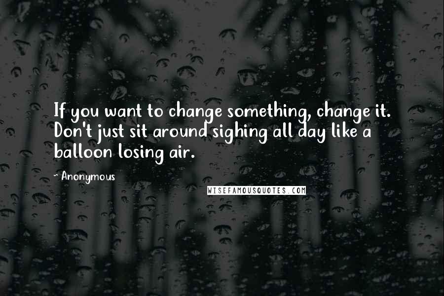 Anonymous Quotes: If you want to change something, change it. Don't just sit around sighing all day like a balloon losing air.