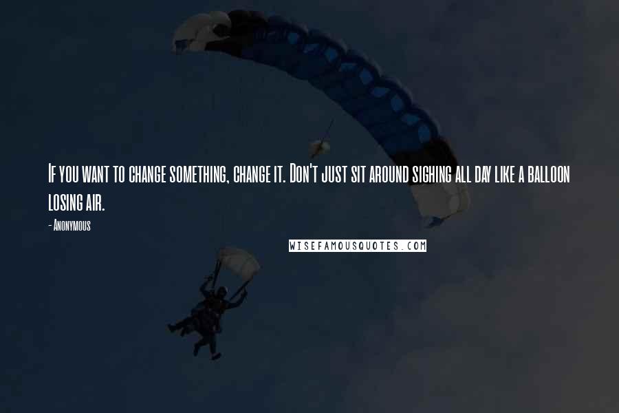 Anonymous Quotes: If you want to change something, change it. Don't just sit around sighing all day like a balloon losing air.