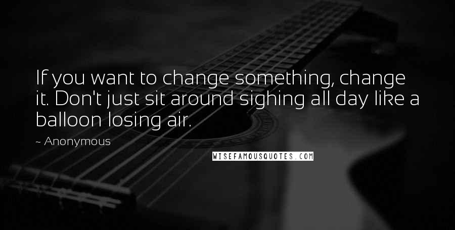 Anonymous Quotes: If you want to change something, change it. Don't just sit around sighing all day like a balloon losing air.