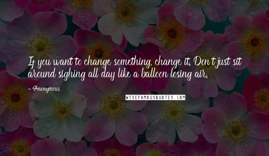 Anonymous Quotes: If you want to change something, change it. Don't just sit around sighing all day like a balloon losing air.