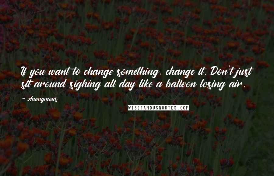 Anonymous Quotes: If you want to change something, change it. Don't just sit around sighing all day like a balloon losing air.