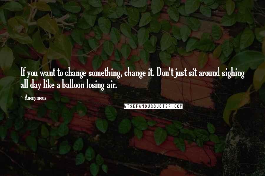 Anonymous Quotes: If you want to change something, change it. Don't just sit around sighing all day like a balloon losing air.