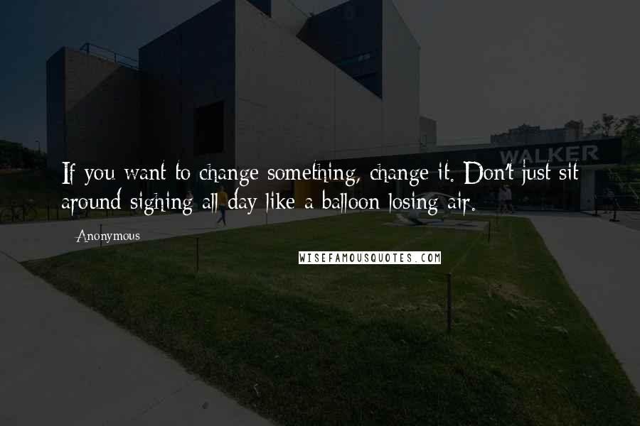 Anonymous Quotes: If you want to change something, change it. Don't just sit around sighing all day like a balloon losing air.