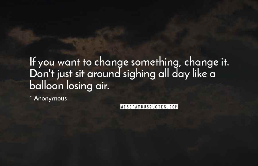 Anonymous Quotes: If you want to change something, change it. Don't just sit around sighing all day like a balloon losing air.