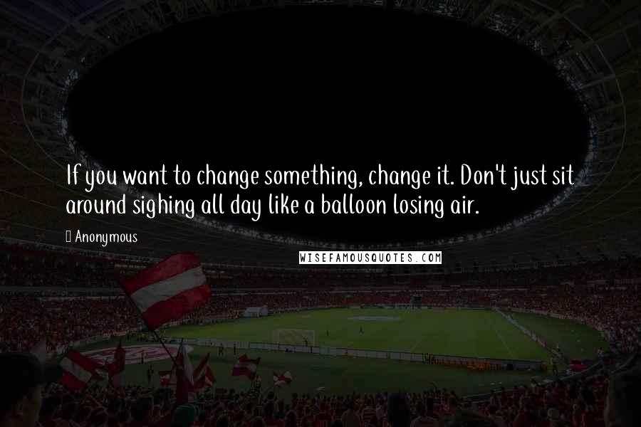 Anonymous Quotes: If you want to change something, change it. Don't just sit around sighing all day like a balloon losing air.