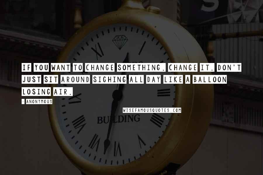 Anonymous Quotes: If you want to change something, change it. Don't just sit around sighing all day like a balloon losing air.