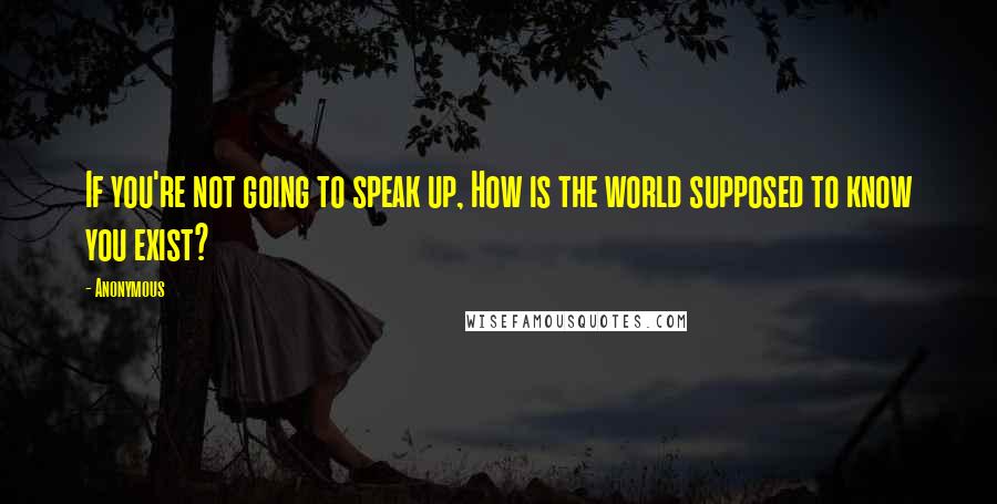 Anonymous Quotes: If you're not going to speak up, How is the world supposed to know you exist?