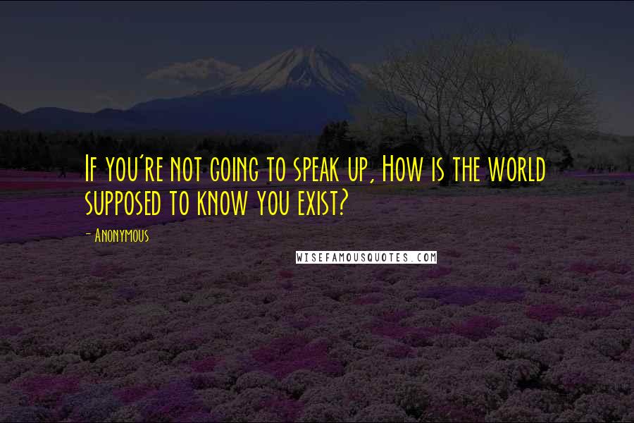 Anonymous Quotes: If you're not going to speak up, How is the world supposed to know you exist?
