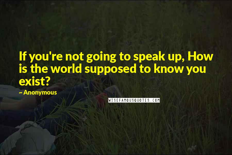 Anonymous Quotes: If you're not going to speak up, How is the world supposed to know you exist?