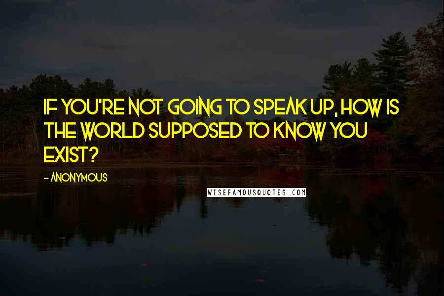 Anonymous Quotes: If you're not going to speak up, How is the world supposed to know you exist?