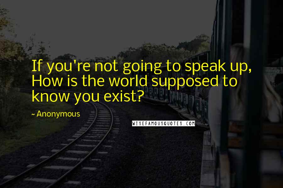 Anonymous Quotes: If you're not going to speak up, How is the world supposed to know you exist?