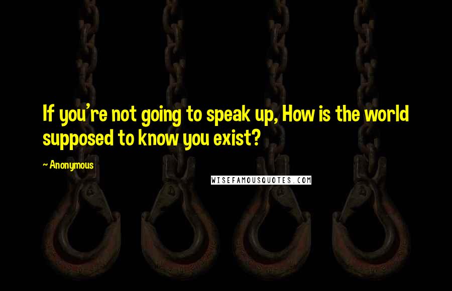 Anonymous Quotes: If you're not going to speak up, How is the world supposed to know you exist?