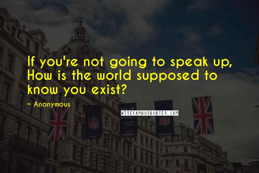 Anonymous Quotes: If you're not going to speak up, How is the world supposed to know you exist?