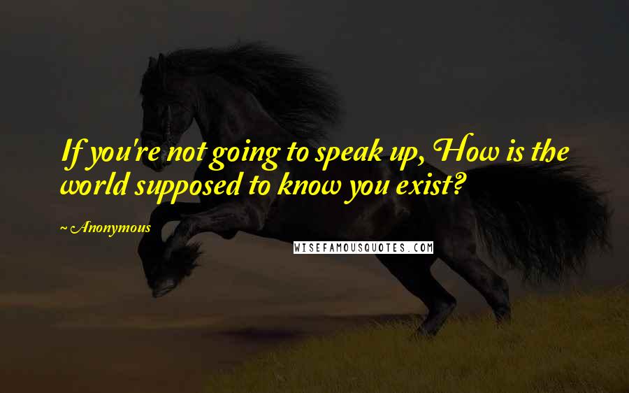 Anonymous Quotes: If you're not going to speak up, How is the world supposed to know you exist?