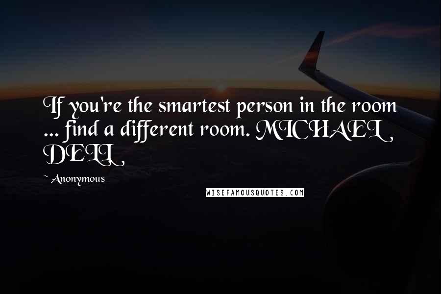 Anonymous Quotes: If you're the smartest person in the room ... find a different room. MICHAEL DELL