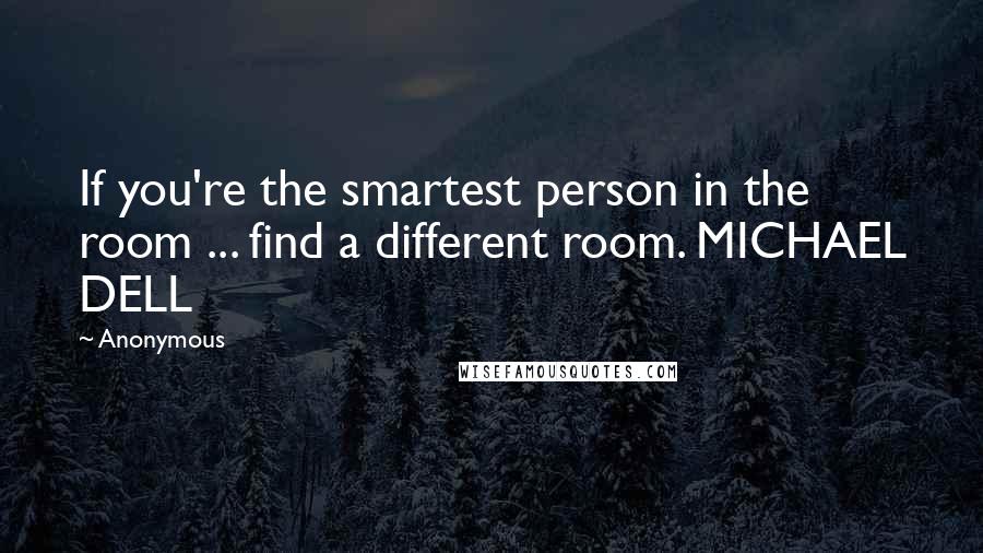 Anonymous Quotes: If you're the smartest person in the room ... find a different room. MICHAEL DELL