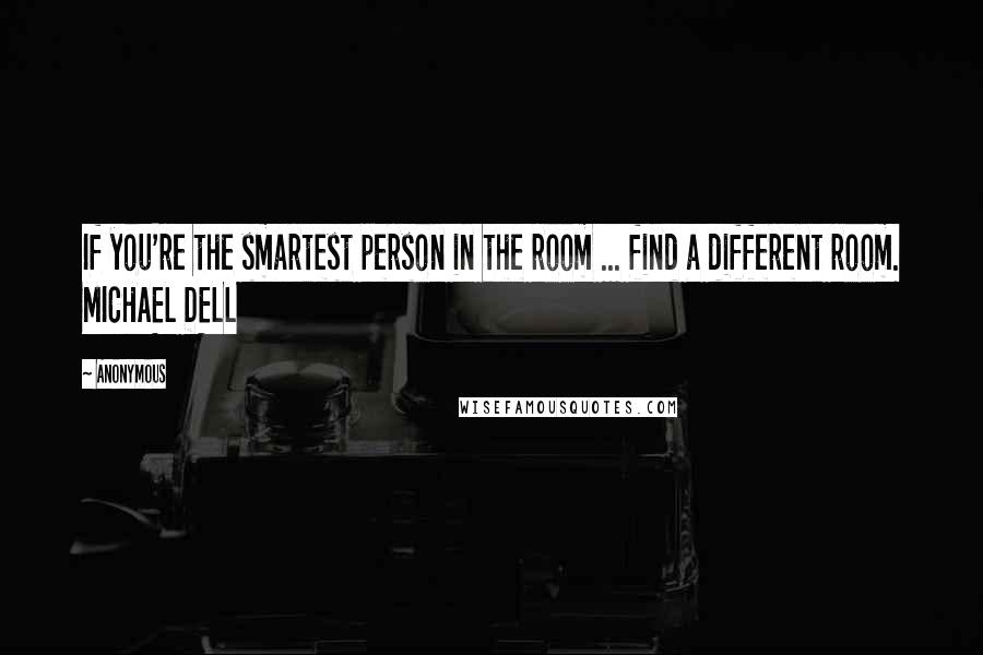 Anonymous Quotes: If you're the smartest person in the room ... find a different room. MICHAEL DELL