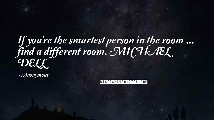 Anonymous Quotes: If you're the smartest person in the room ... find a different room. MICHAEL DELL