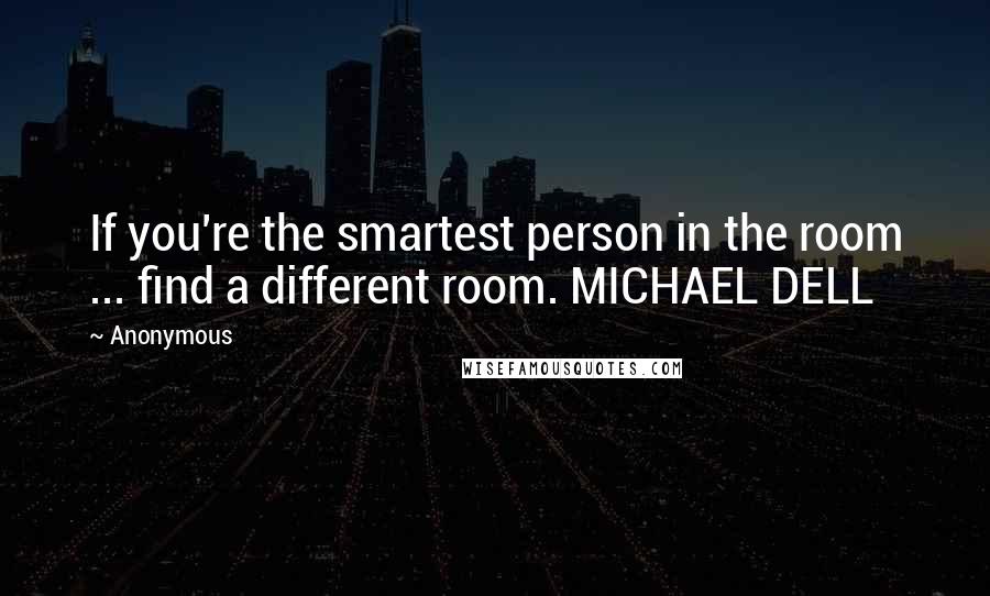 Anonymous Quotes: If you're the smartest person in the room ... find a different room. MICHAEL DELL