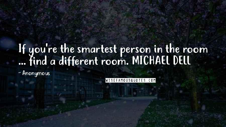 Anonymous Quotes: If you're the smartest person in the room ... find a different room. MICHAEL DELL