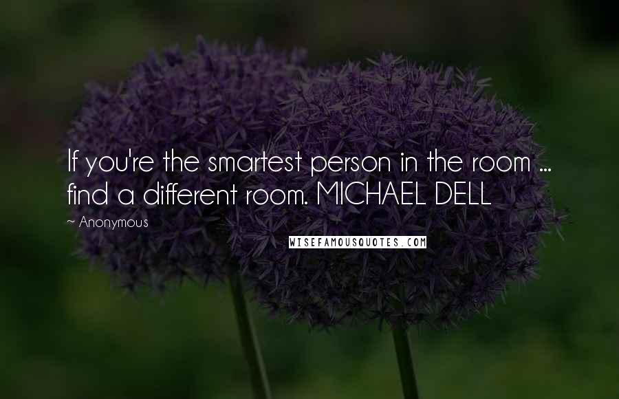 Anonymous Quotes: If you're the smartest person in the room ... find a different room. MICHAEL DELL