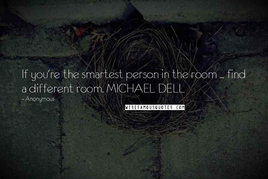 Anonymous Quotes: If you're the smartest person in the room ... find a different room. MICHAEL DELL