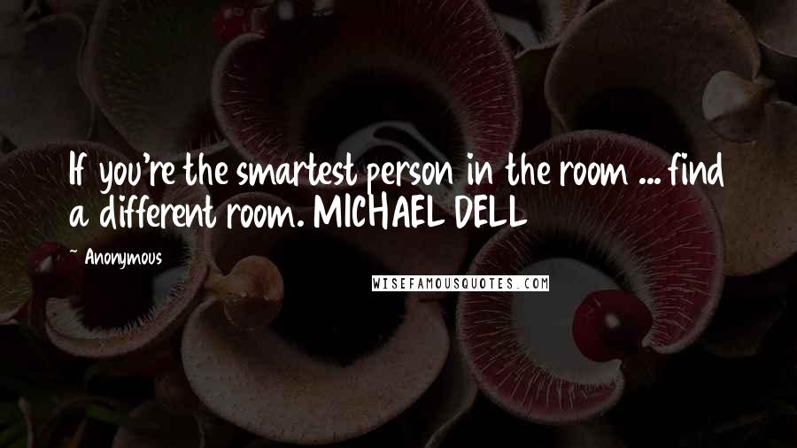 Anonymous Quotes: If you're the smartest person in the room ... find a different room. MICHAEL DELL