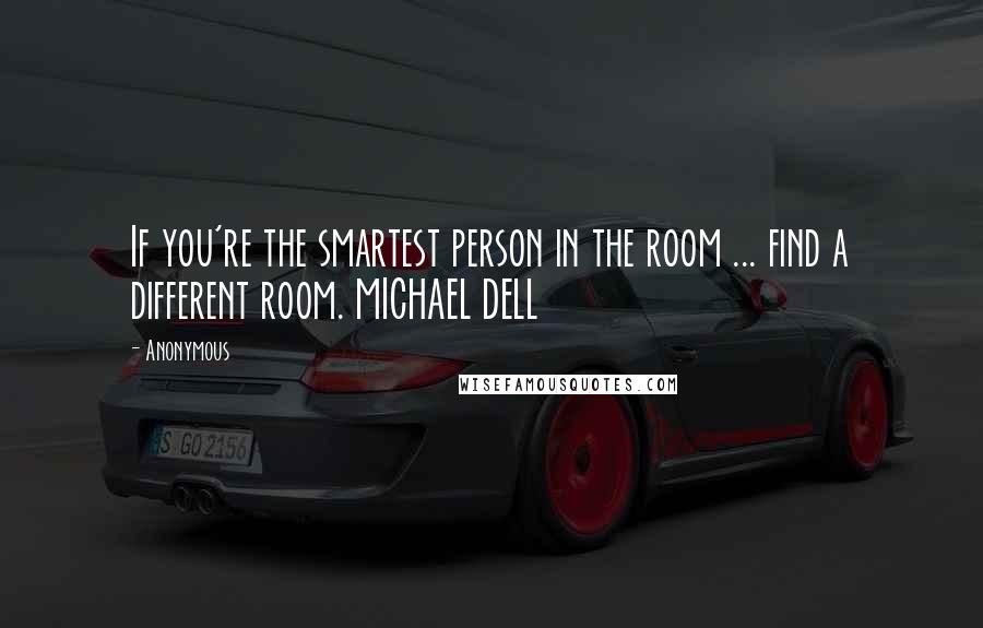 Anonymous Quotes: If you're the smartest person in the room ... find a different room. MICHAEL DELL