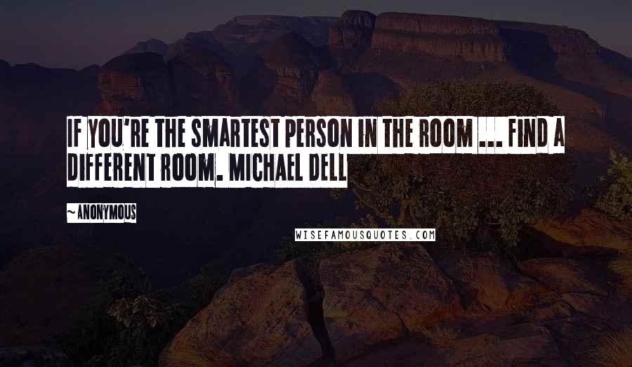 Anonymous Quotes: If you're the smartest person in the room ... find a different room. MICHAEL DELL