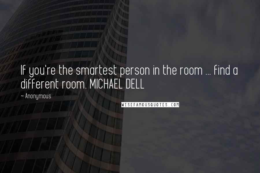 Anonymous Quotes: If you're the smartest person in the room ... find a different room. MICHAEL DELL