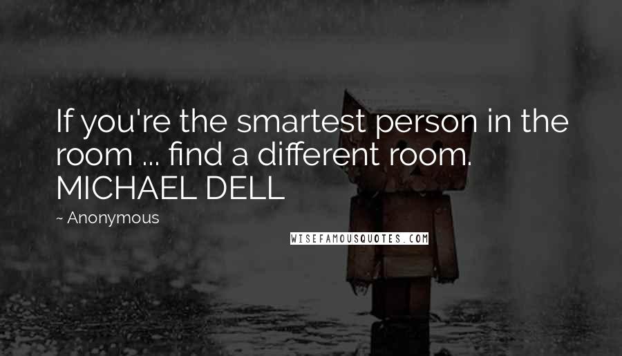 Anonymous Quotes: If you're the smartest person in the room ... find a different room. MICHAEL DELL