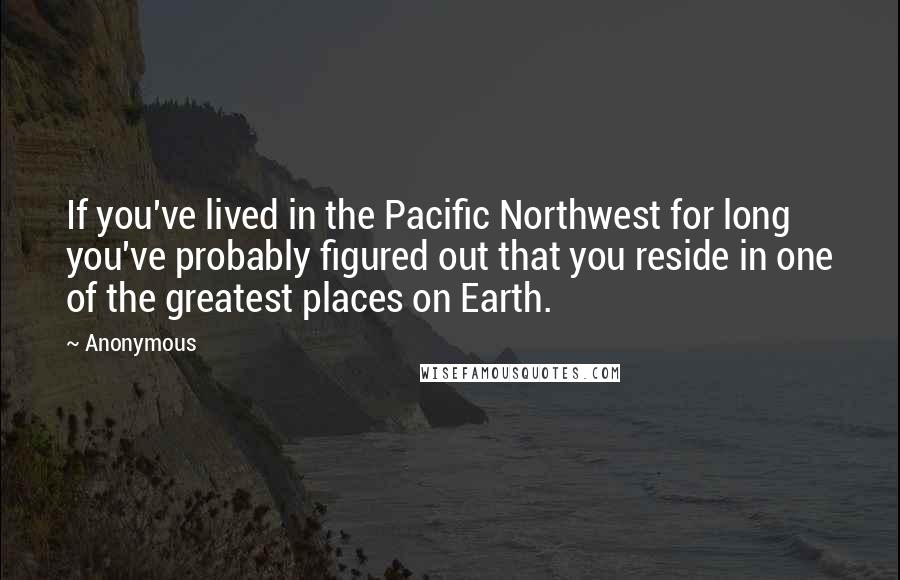 Anonymous Quotes: If you've lived in the Pacific Northwest for long you've probably figured out that you reside in one of the greatest places on Earth.