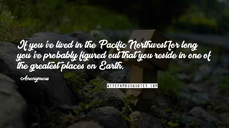 Anonymous Quotes: If you've lived in the Pacific Northwest for long you've probably figured out that you reside in one of the greatest places on Earth.