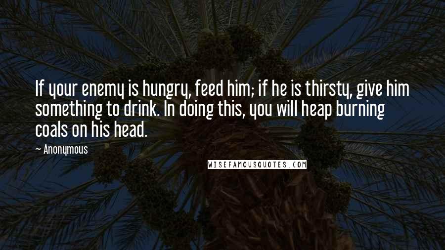 Anonymous Quotes: If your enemy is hungry, feed him; if he is thirsty, give him something to drink. In doing this, you will heap burning coals on his head.